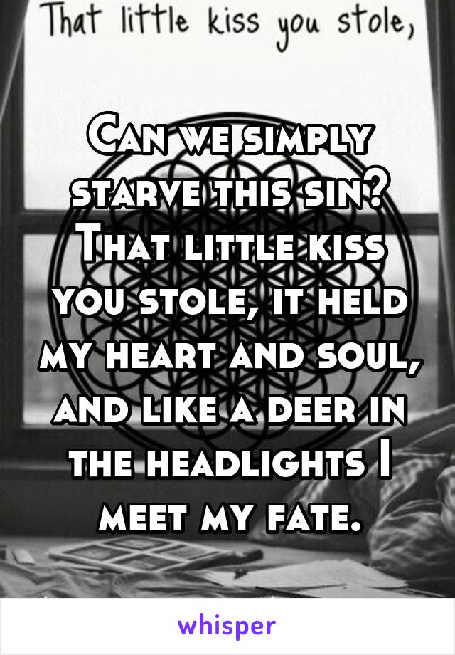 Can we simply starve this sin? That little kiss you stole, it held my heart and soul, and like a deer in the headlights I meet my fate.