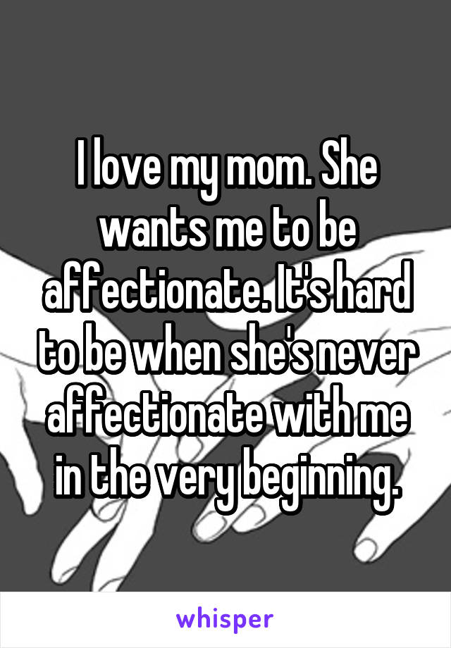 I love my mom. She wants me to be affectionate. It's hard to be when she's never affectionate with me in the very beginning.