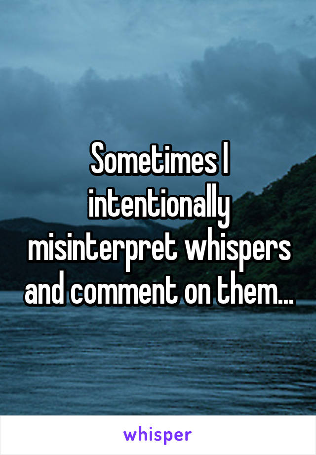 Sometimes I intentionally misinterpret whispers and comment on them...