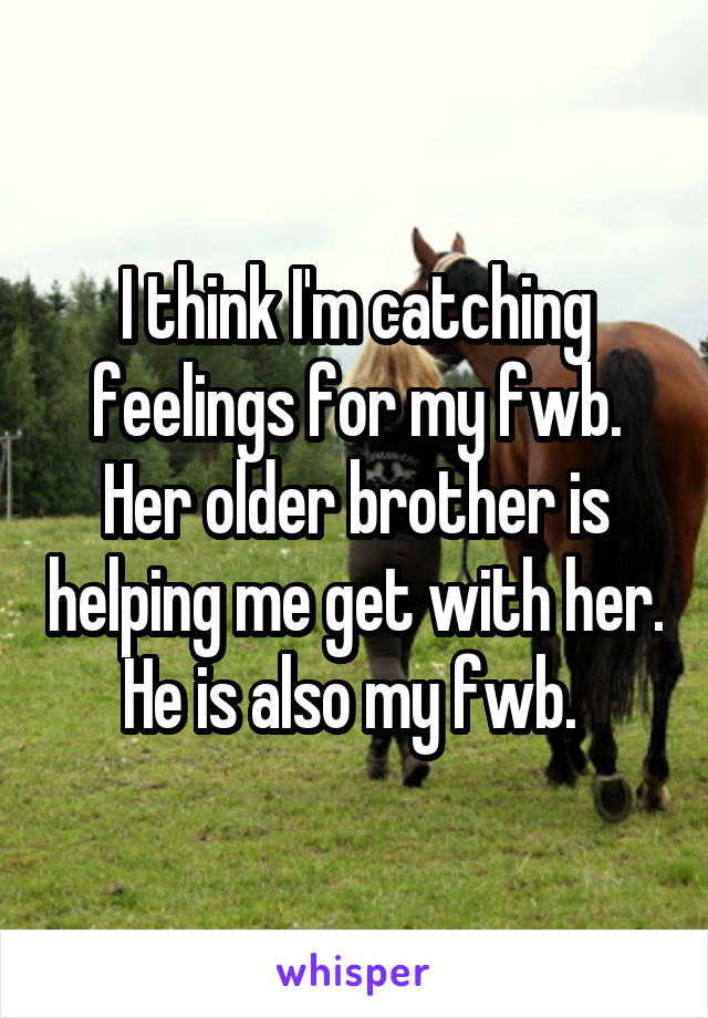 I think I'm catching feelings for my fwb. Her older brother is helping me get with her. He is also my fwb. 