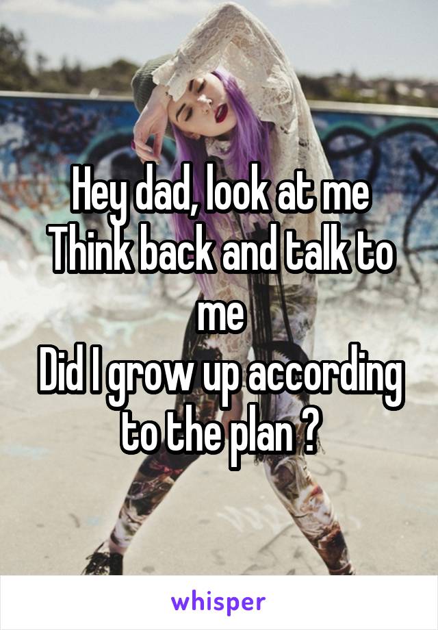 Hey dad, look at me
Think back and talk to me
Did I grow up according to the plan ?