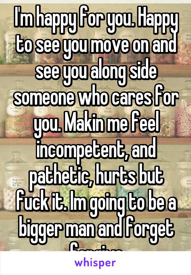 I'm happy for you. Happy to see you move on and see you along side someone who cares for you. Makin me feel incompetent, and pathetic, hurts but fuck it. Im going to be a bigger man and forget forgive