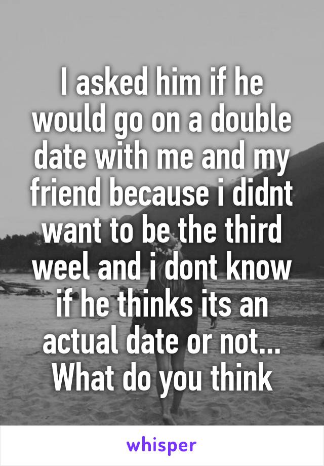 I asked him if he would go on a double date with me and my friend because i didnt want to be the third weel and i dont know if he thinks its an actual date or not... What do you think