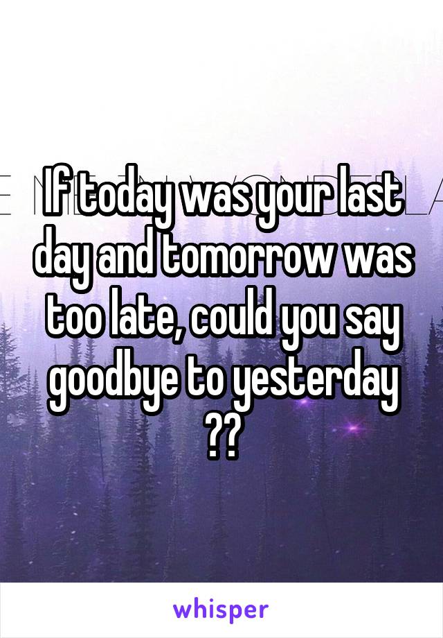 If today was your last day and tomorrow was too late, could you say goodbye to yesterday ??