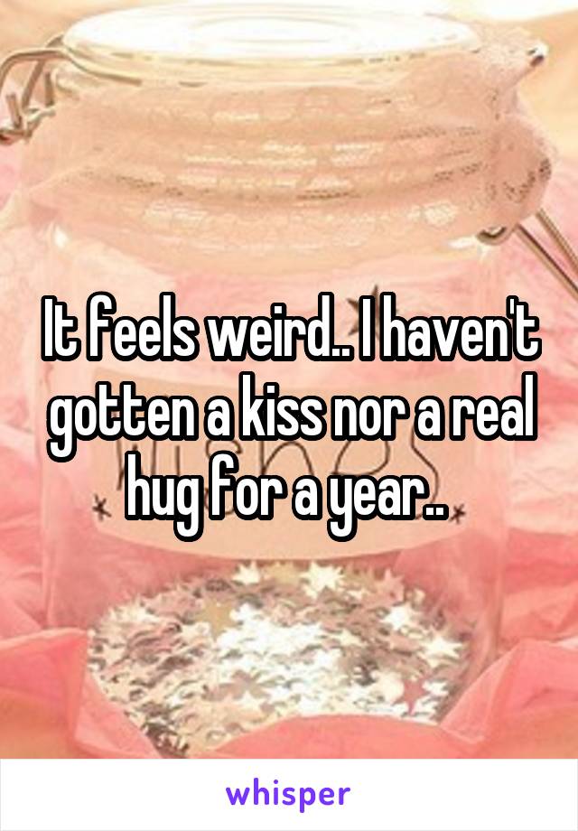 It feels weird.. I haven't gotten a kiss nor a real hug for a year.. 