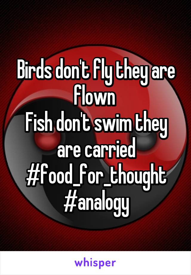 Birds don't fly they are flown 
Fish don't swim they are carried
#food_for_thought
#analogy