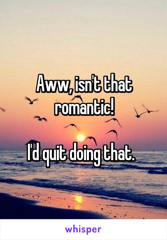 Aww, isn't that romantic!

I'd quit doing that.  