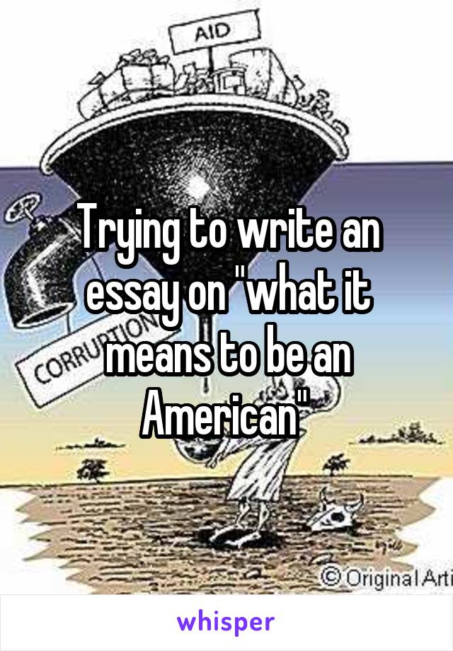 Trying to write an essay on "what it means to be an American" 