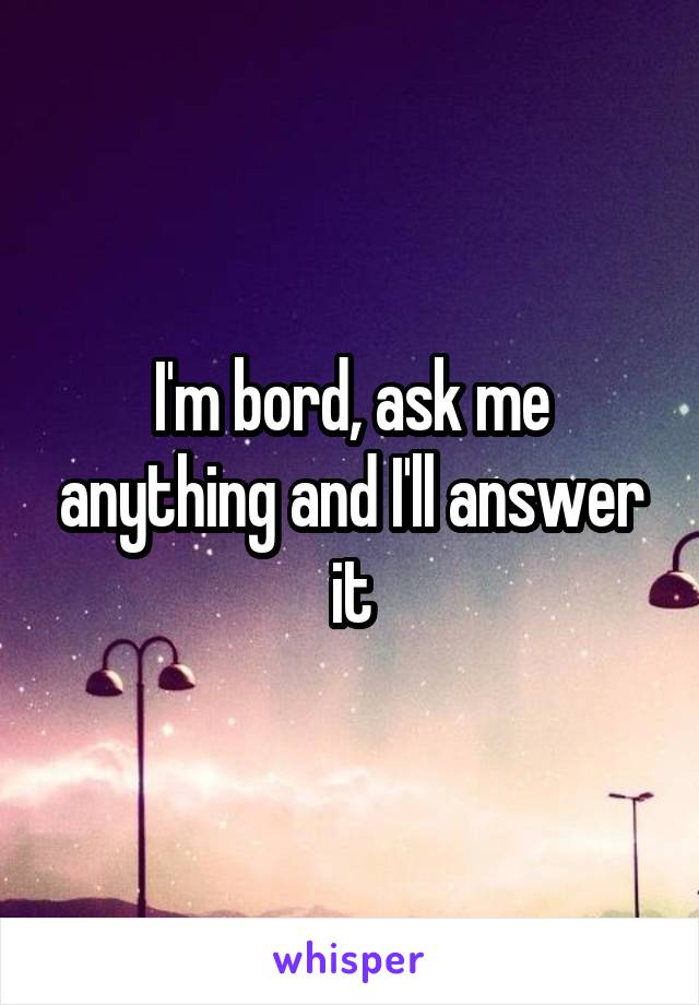 I'm bord, ask me anything and I'll answer it