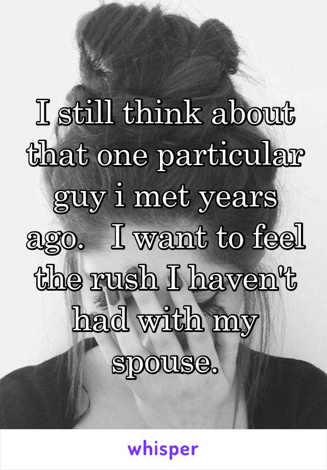 I still think about that one particular guy i met years ago.   I want to feel the rush I haven't had with my spouse.