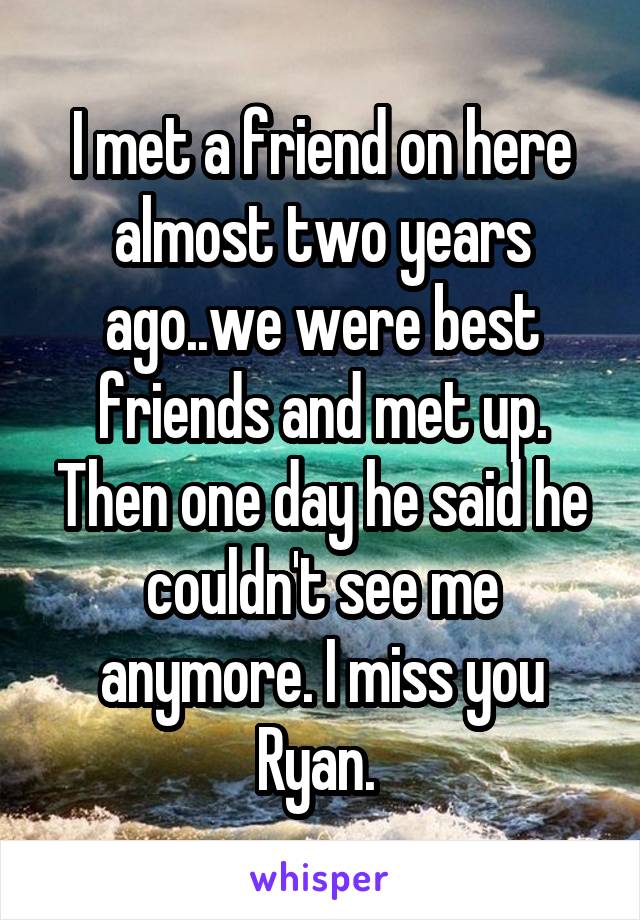 I met a friend on here almost two years ago..we were best friends and met up. Then one day he said he couldn't see me anymore. I miss you Ryan. 