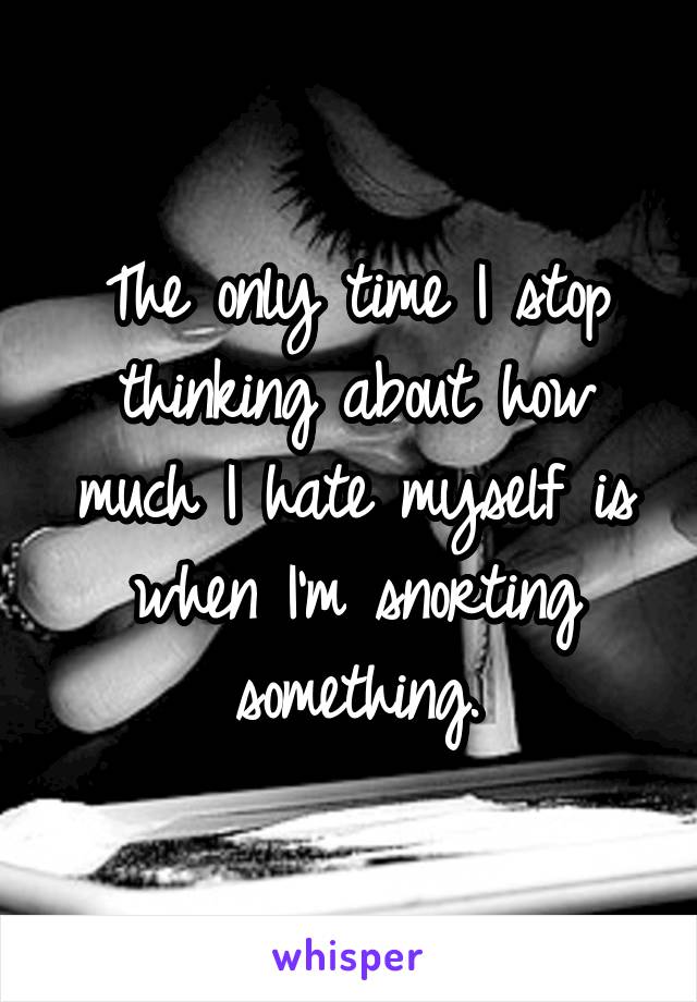 The only time I stop thinking about how much I hate myself is when I'm snorting something.