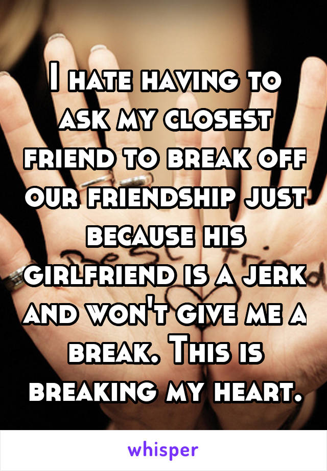 I hate having to ask my closest friend to break off our friendship just because his girlfriend is a jerk and won't give me a break. This is breaking my heart.