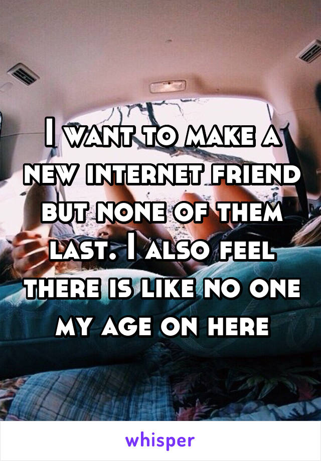 I want to make a new internet friend but none of them last. I also feel there is like no one my age on here