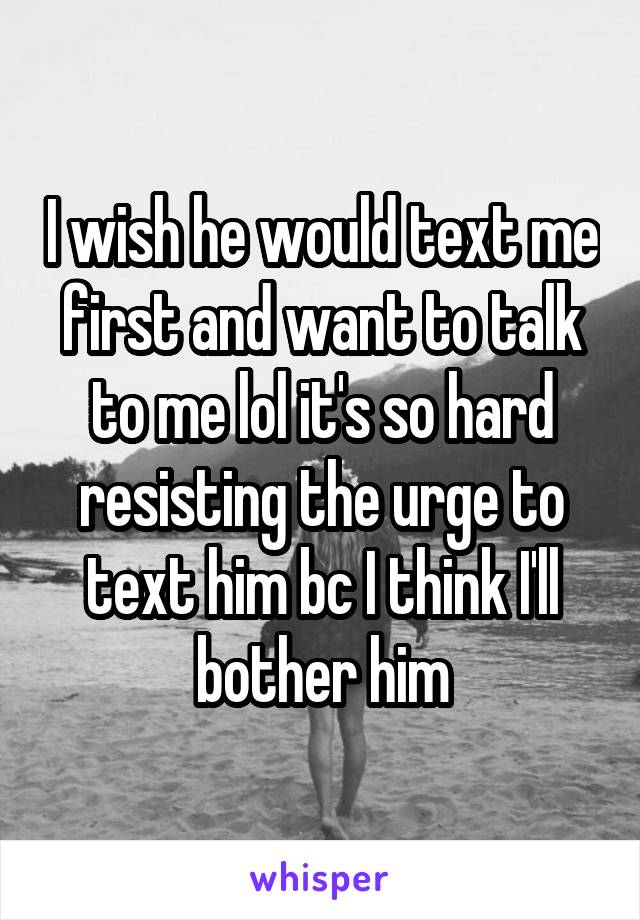 I wish he would text me first and want to talk to me lol it's so hard resisting the urge to text him bc I think I'll bother him