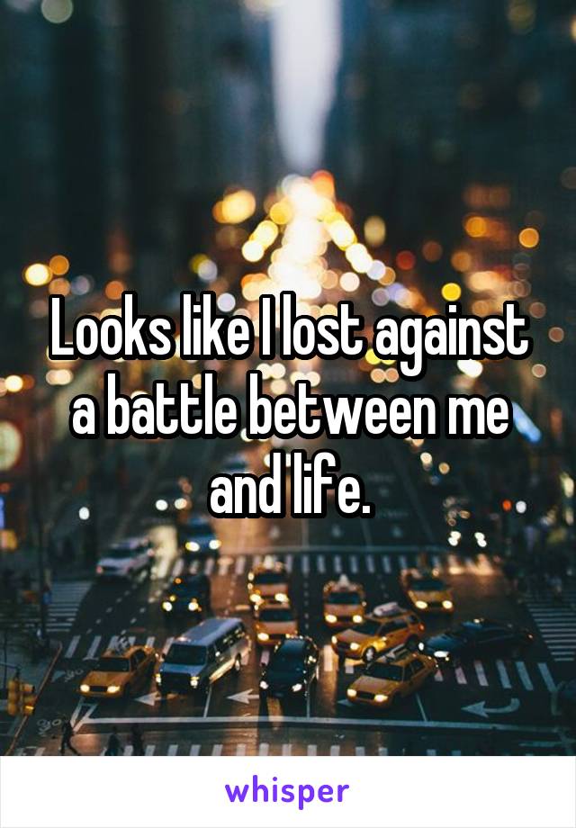 Looks like I lost against a battle between me and life.