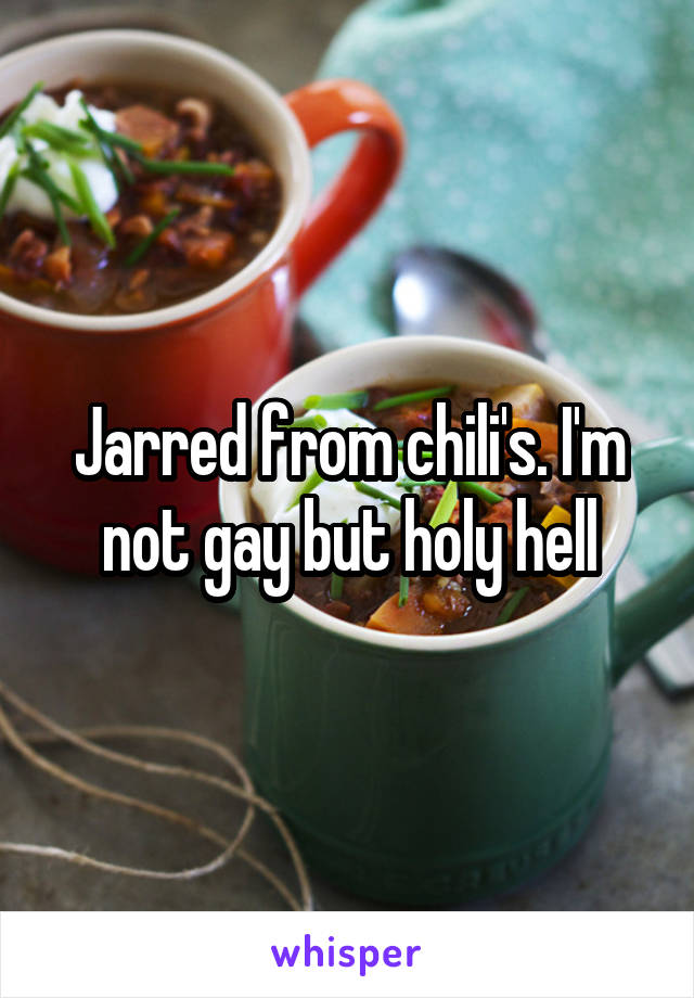 Jarred from chili's. I'm not gay but holy hell