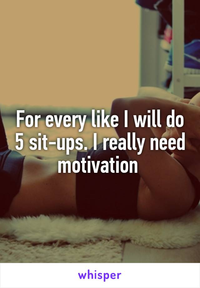 For every like I will do 5 sit-ups. I really need motivation 