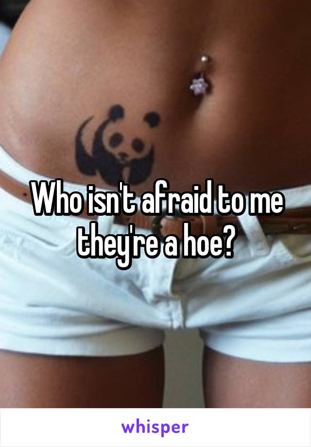 Who isn't afraid to me they're a hoe?