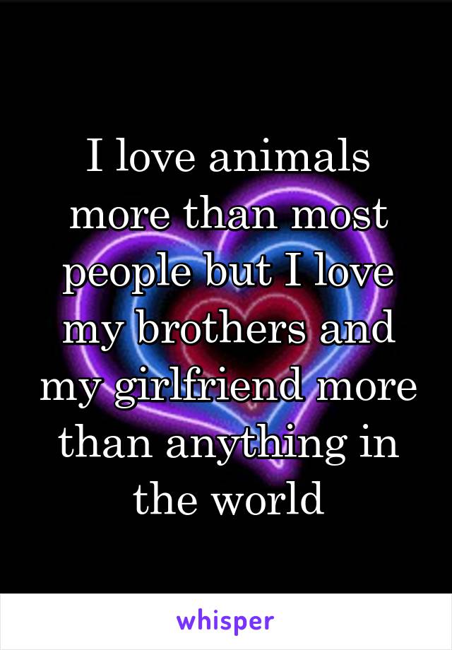 I love animals more than most people but I love my brothers and my girlfriend more than anything in the world