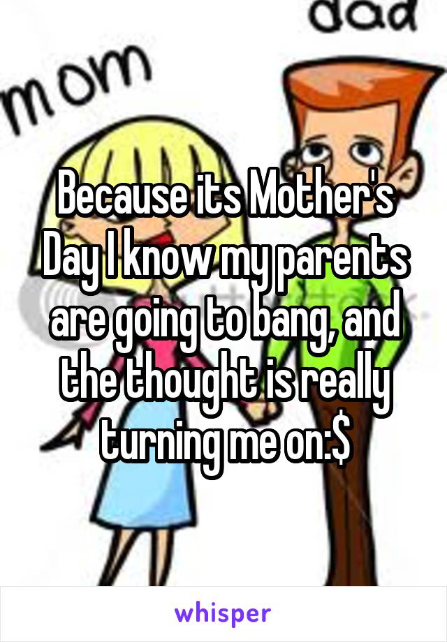 Because its Mother's Day I know my parents are going to bang, and the thought is really turning me on:$