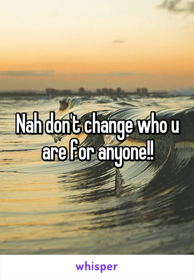 Nah don't change who u are for anyone!!