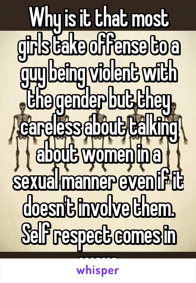 Why is it that most girls take offense to a guy being violent with the gender but they careless about talking about women in a sexual manner even if it doesn't involve them. Self respect comes in ways