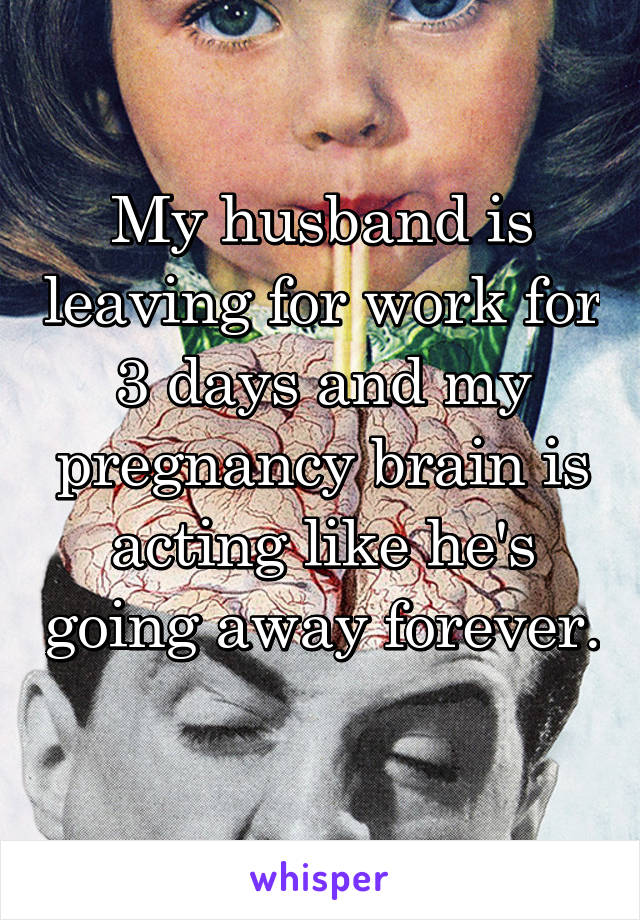 My husband is leaving for work for 3 days and my pregnancy brain is acting like he's going away forever. 