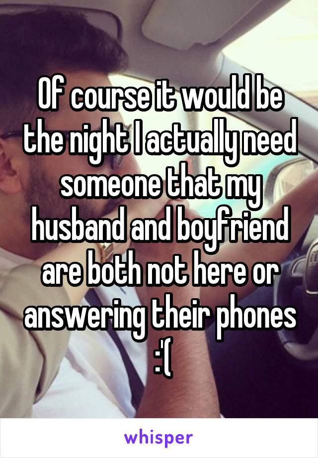 Of course it would be the night I actually need someone that my husband and boyfriend are both not here or answering their phones
 :'(