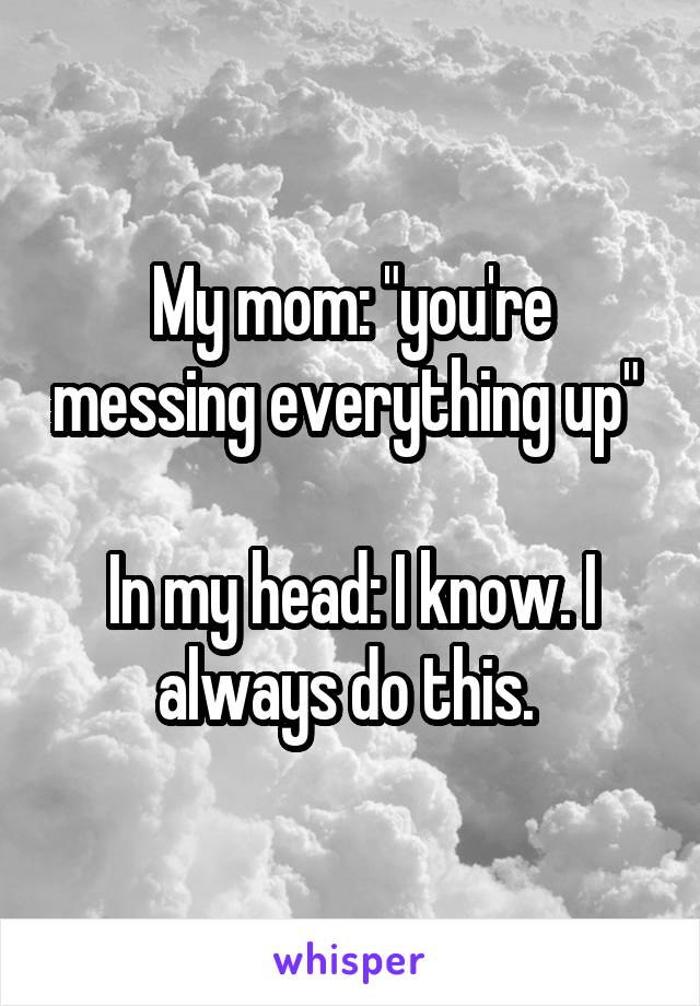 My mom: "you're messing everything up" 

In my head: I know. I always do this. 