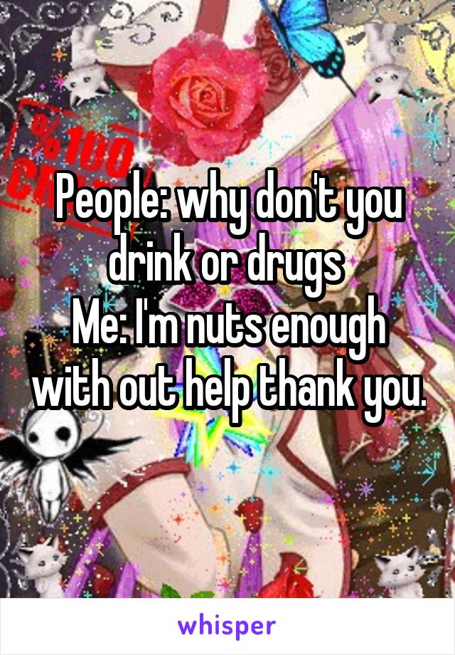 People: why don't you drink or drugs 
Me: I'm nuts enough with out help thank you. 