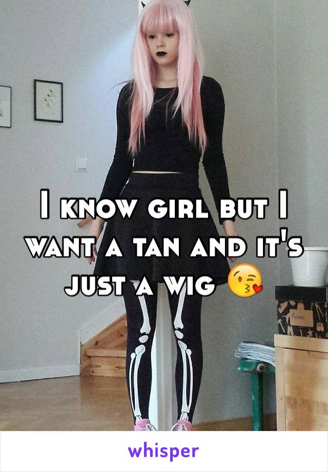 I know girl but I want a tan and it's just a wig 😘