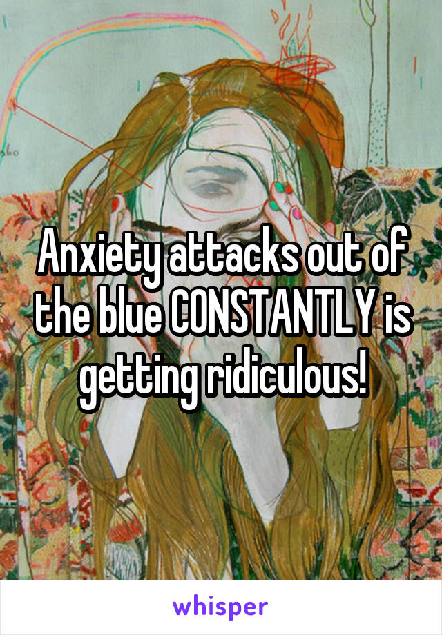 Anxiety attacks out of the blue CONSTANTLY is getting ridiculous!