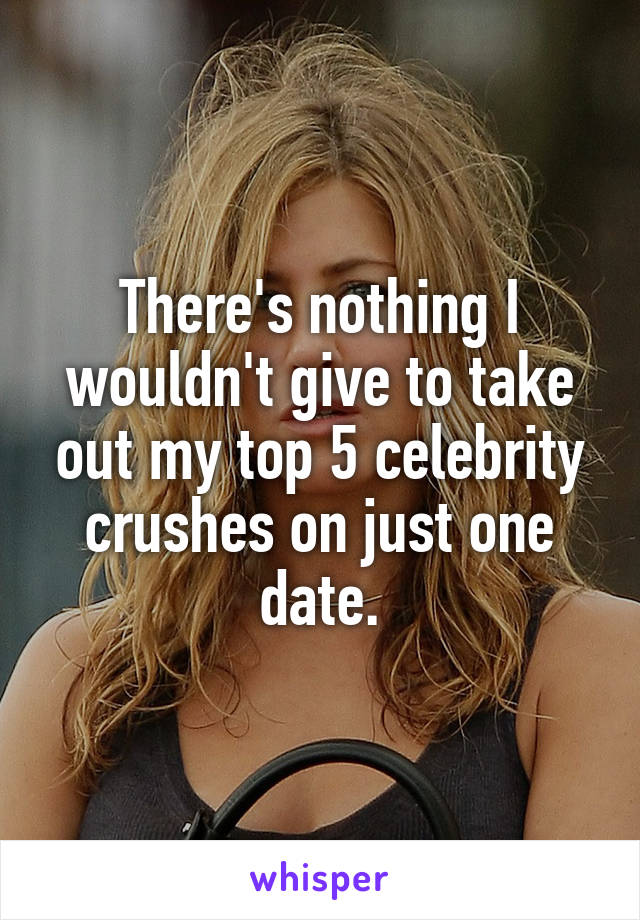 There's nothing I wouldn't give to take out my top 5 celebrity crushes on just one date.