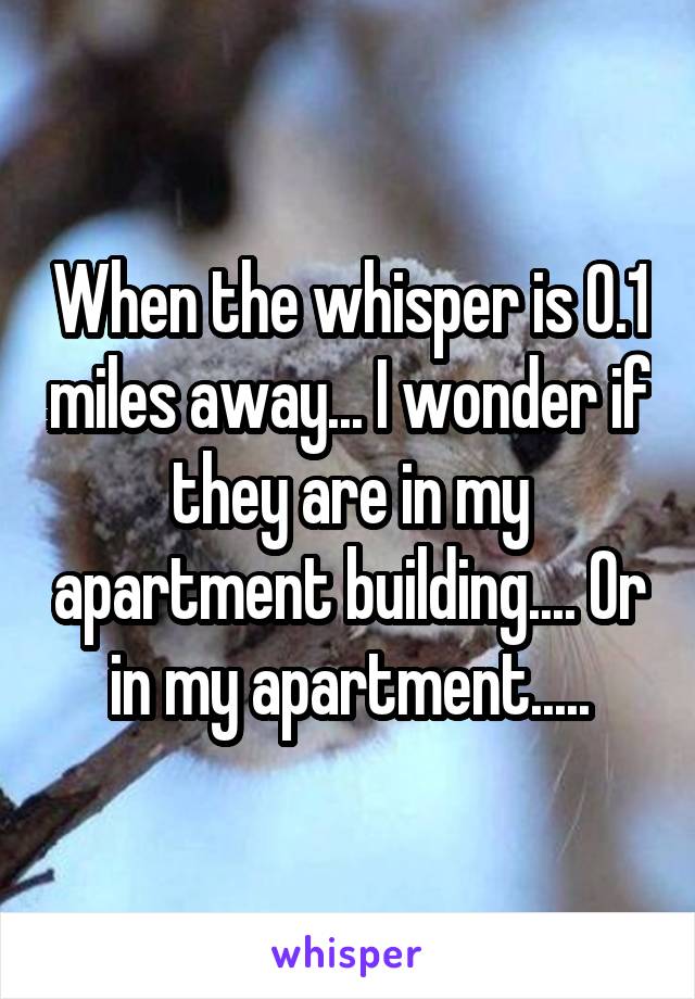 When the whisper is 0.1 miles away... I wonder if they are in my apartment building.... Or in my apartment.....