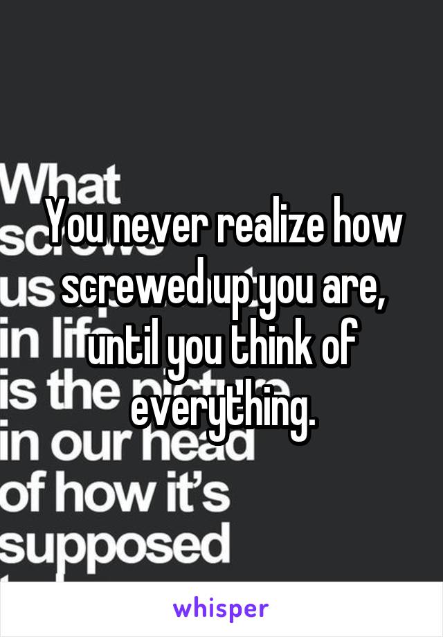 You never realize how screwed up you are, until you think of everything.