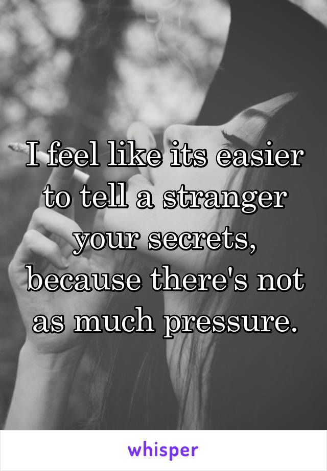 I feel like its easier to tell a stranger your secrets, because there's not as much pressure.