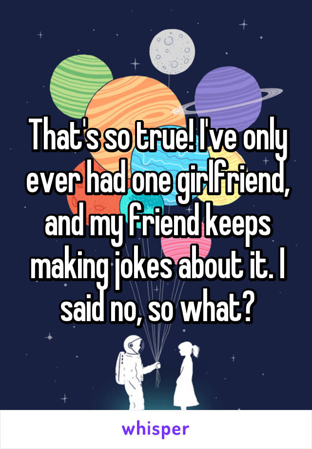 That's so true! I've only ever had one girlfriend, and my friend keeps making jokes about it. I said no, so what?