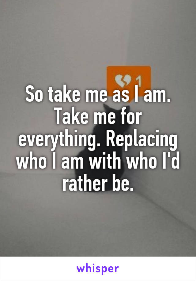 So take me as I am. Take me for everything. Replacing who I am with who I'd rather be.