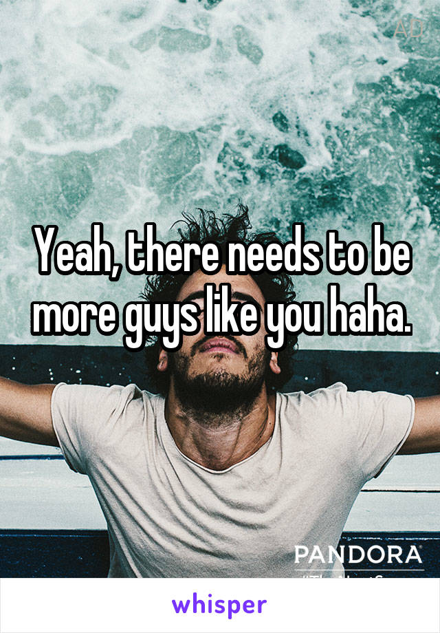 Yeah, there needs to be more guys like you haha. 