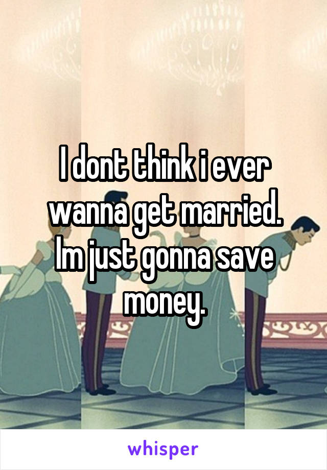 I dont think i ever wanna get married.
Im just gonna save money.