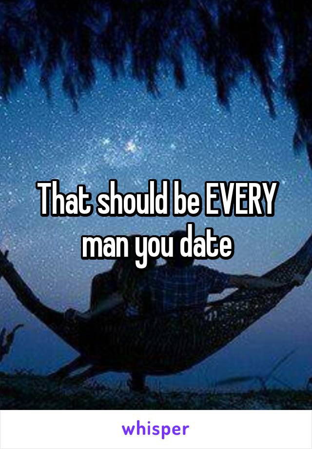 That should be EVERY man you date