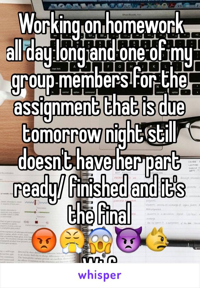  Working on homework all day long and one of my group members for the assignment that is due tomorrow night still doesn't have her part ready/ finished and it's the final
😡😤😱👿😾
Wtf