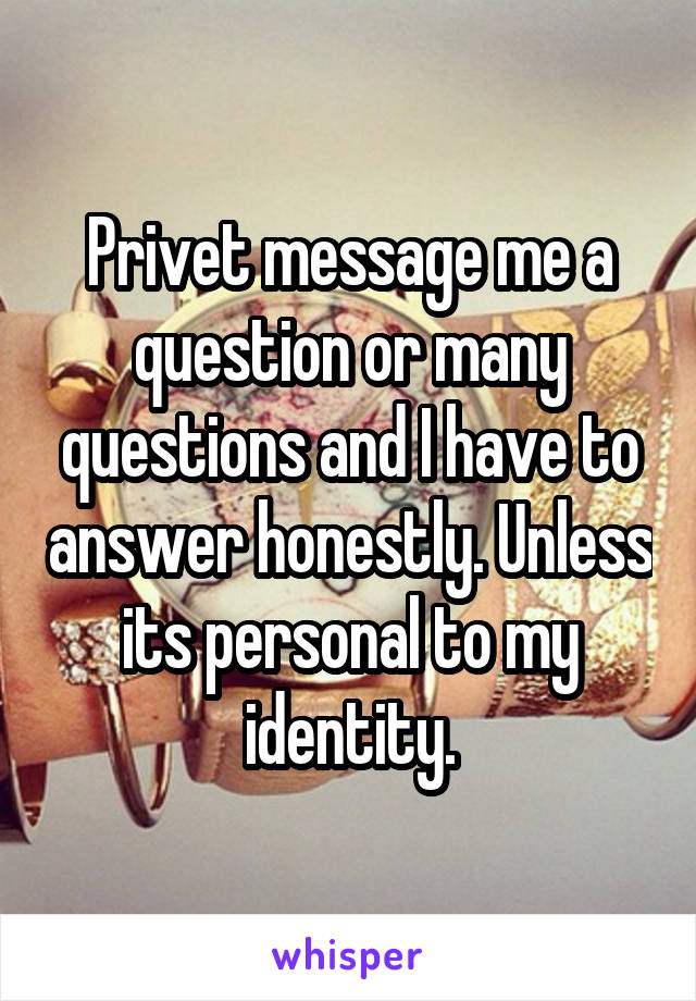 Privet message me a question or many questions and I have to answer honestly. Unless its personal to my identity.