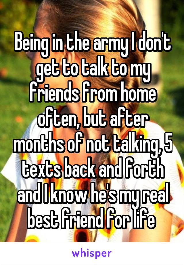 Being in the army I don't get to talk to my friends from home often, but after months of not talking, 5 texts back and forth and I know he's my real best friend for life 