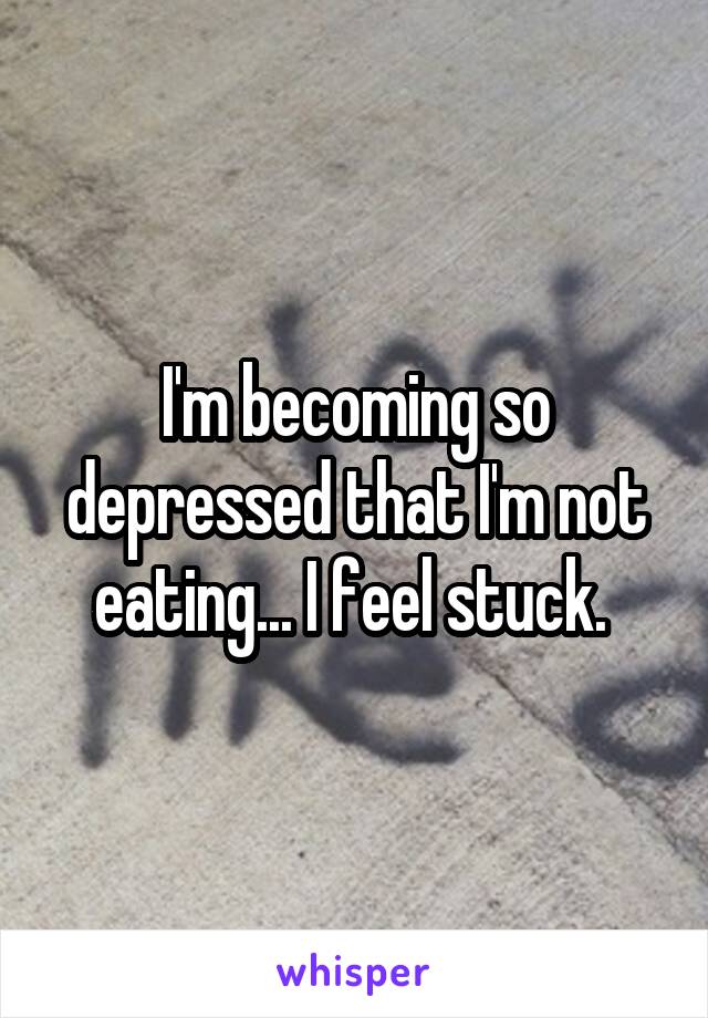 I'm becoming so depressed that I'm not eating... I feel stuck. 