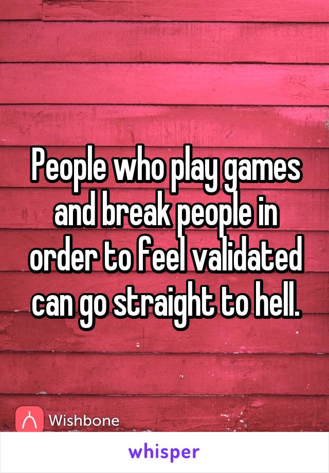 People who play games and break people in order to feel validated can go straight to hell.