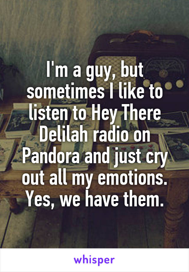 I'm a guy, but sometimes I like to listen to Hey There Delilah radio on Pandora and just cry out all my emotions. Yes, we have them.