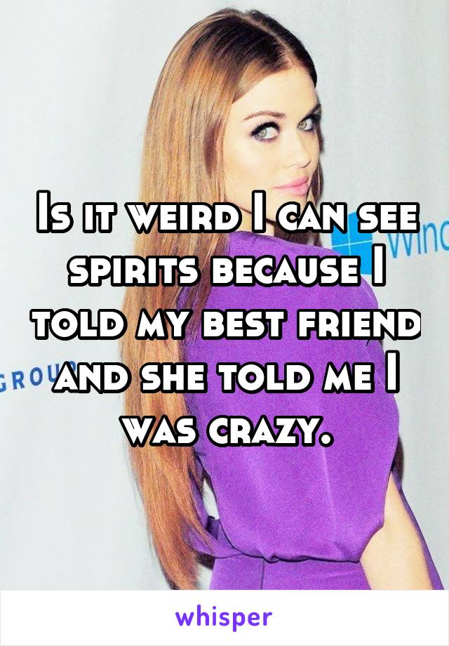 Is it weird I can see spirits because I told my best friend and she told me I was crazy.