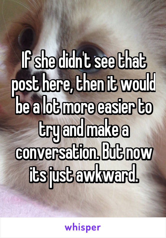 If she didn't see that post here, then it would be a lot more easier to try and make a conversation. But now its just awkward.